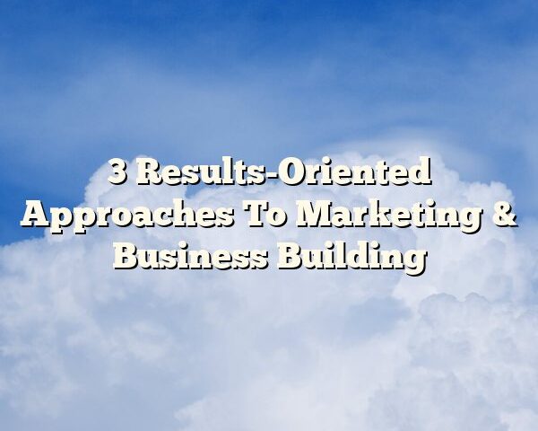 3 Results-Oriented Approaches To Marketing & Business Building