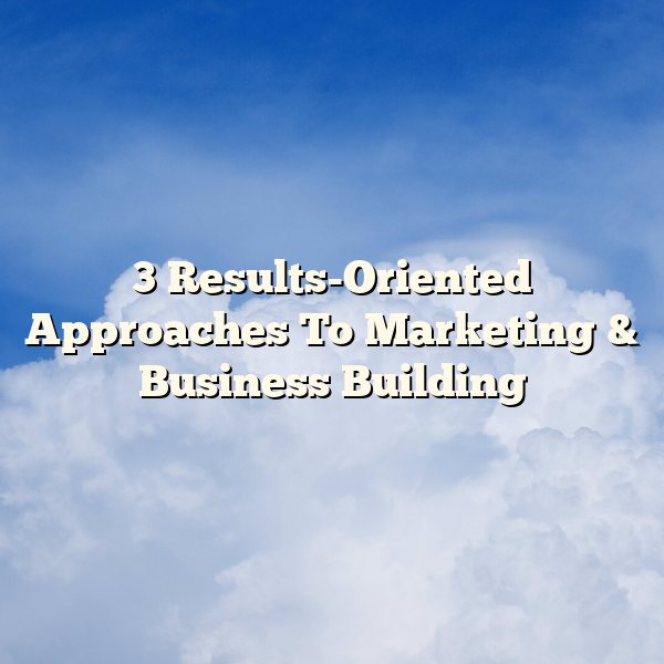 3 Results-Oriented Approaches To Marketing & Business Building