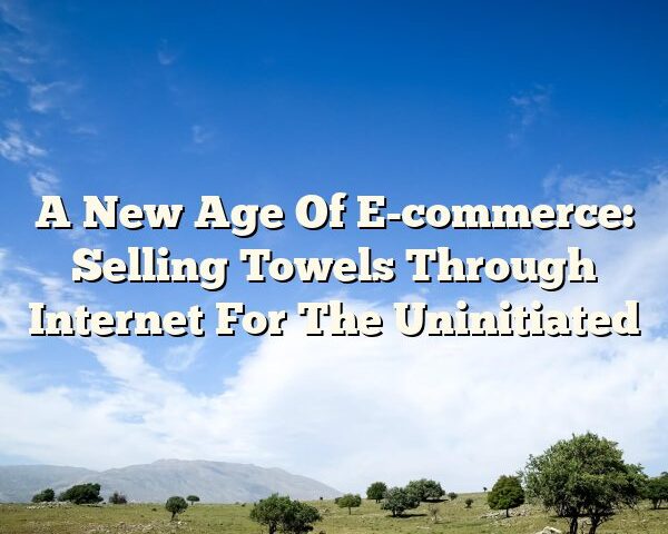 A New Age Of E-commerce: Selling Towels Through Internet For The Uninitiated