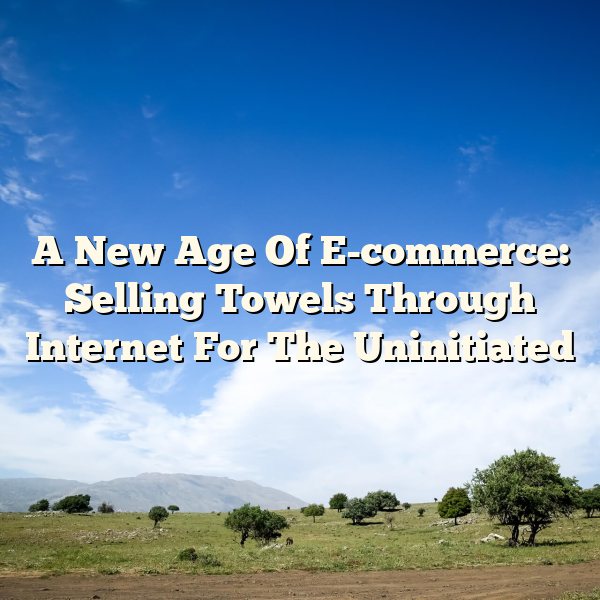 A New Age Of E-commerce: Selling Towels Through Internet For The Uninitiated