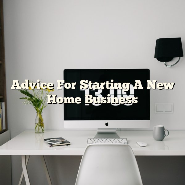 Advice For Starting A New Home Business