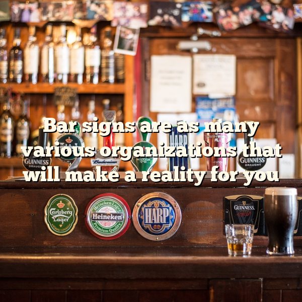 Bar signs are as many various organizations that will make a reality for you