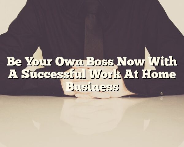 Be Your Own Boss Now With A Successful Work At Home Business