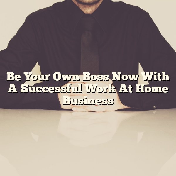 Be Your Own Boss Now With A Successful Work At Home Business