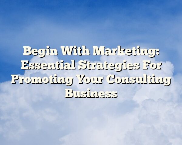 Begin With Marketing: Essential Strategies For Promoting Your Consulting Business