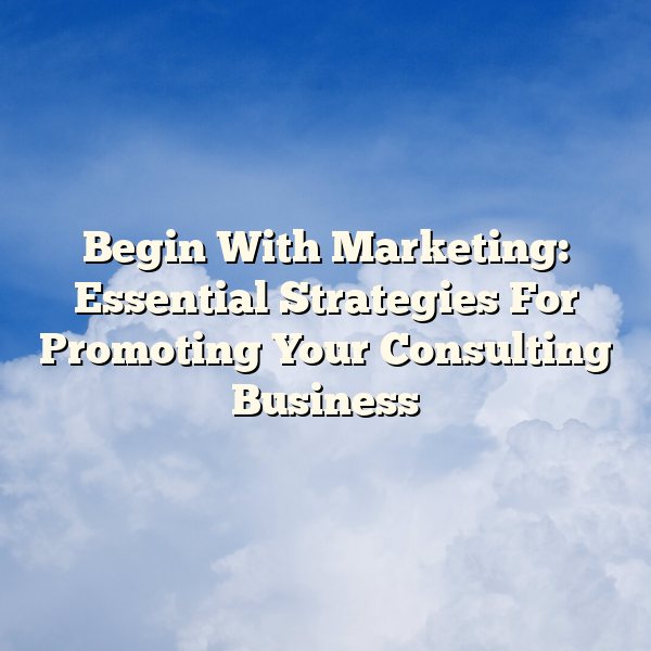 Begin With Marketing: Essential Strategies For Promoting Your Consulting Business