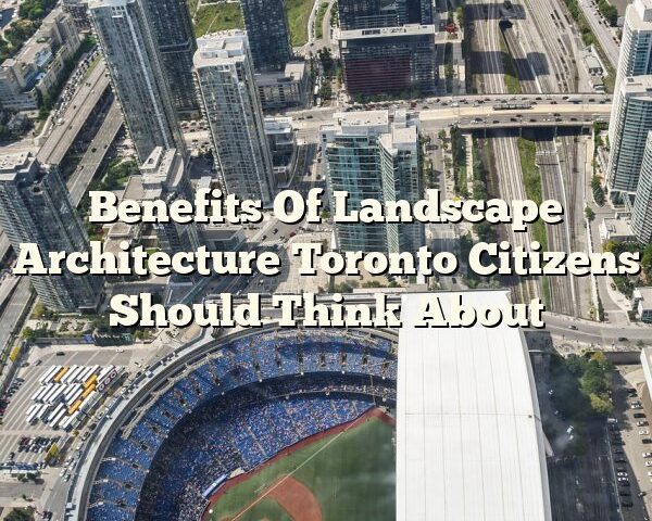 Benefits Of Landscape Architecture Toronto Citizens Should Think About