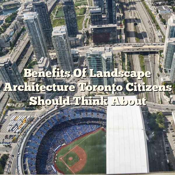 Benefits Of Landscape Architecture Toronto Citizens Should Think About