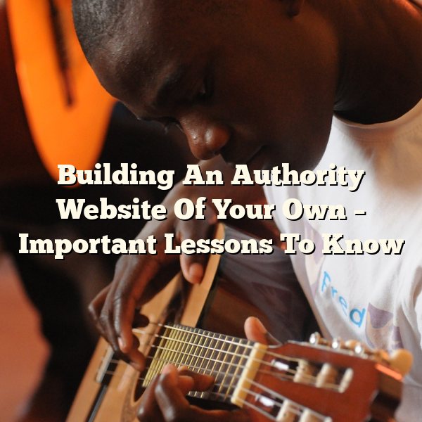 Building An Authority Website Of Your Own – Important Lessons To Know