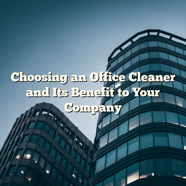 Choosing an Office Cleaner and Its Benefit to Your Company