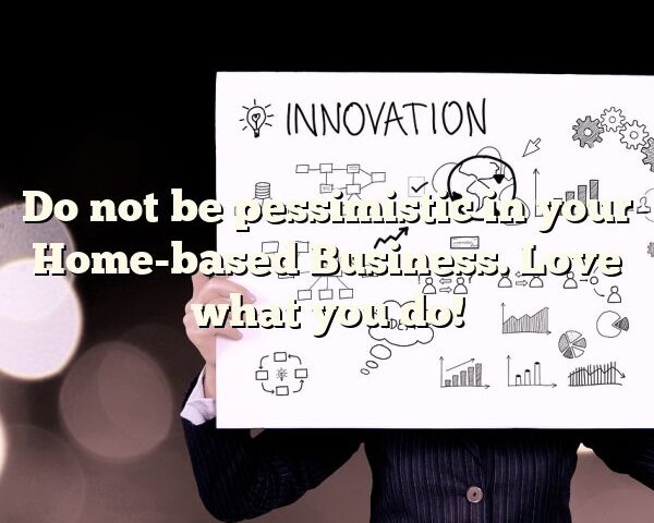 Do not be pessimistic in your Home-based Business. Love what you do!