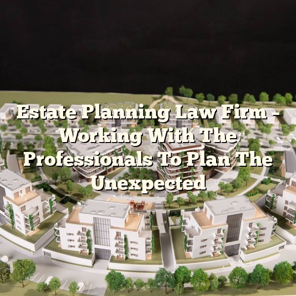 Estate Planning Law Firm – Working With The Professionals To Plan The Unexpected