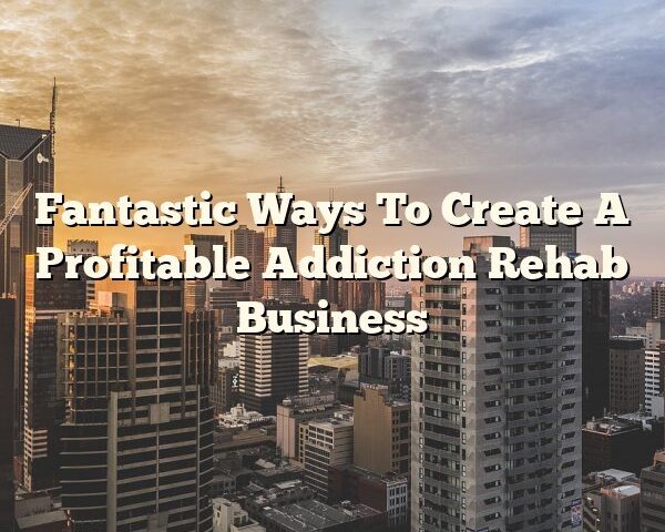 Fantastic Ways To Create A Profitable Addiction Rehab Business