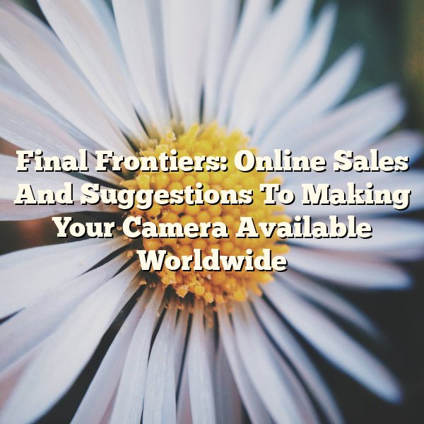 Final Frontiers: Online Sales And Suggestions To Making Your Camera Available Worldwide