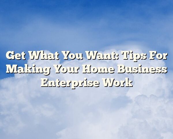 Get What You Want: Tips For Making Your Home Business Enterprise Work