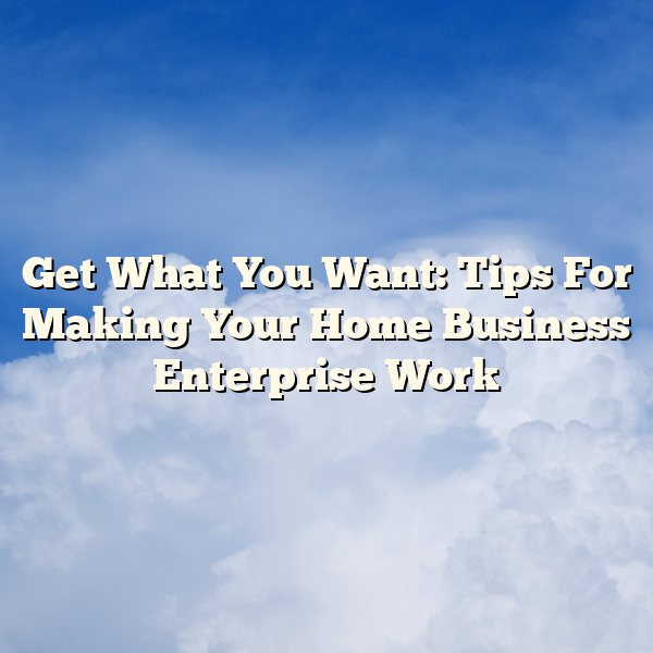 Get What You Want: Tips For Making Your Home Business Enterprise Work