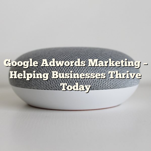 Google Adwords Marketing – Helping Businesses Thrive Today