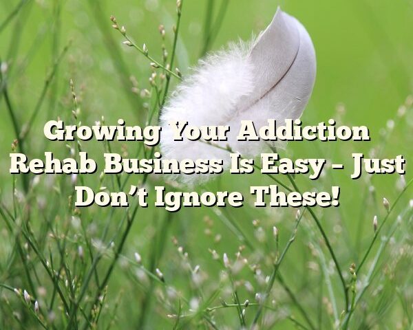 Growing Your Addiction Rehab Business Is Easy – Just Don’t Ignore These!