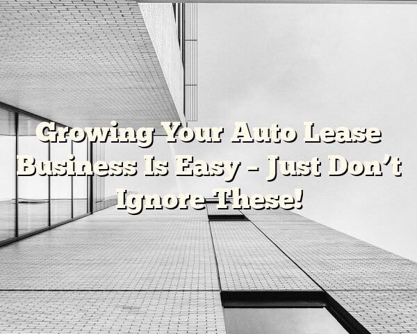 Growing Your Auto Lease Business Is Easy – Just Don’t Ignore These!