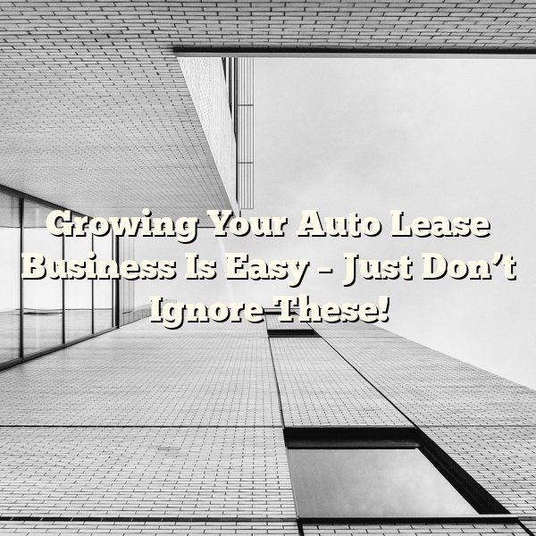 Growing Your Auto Lease Business Is Easy – Just Don’t Ignore These!