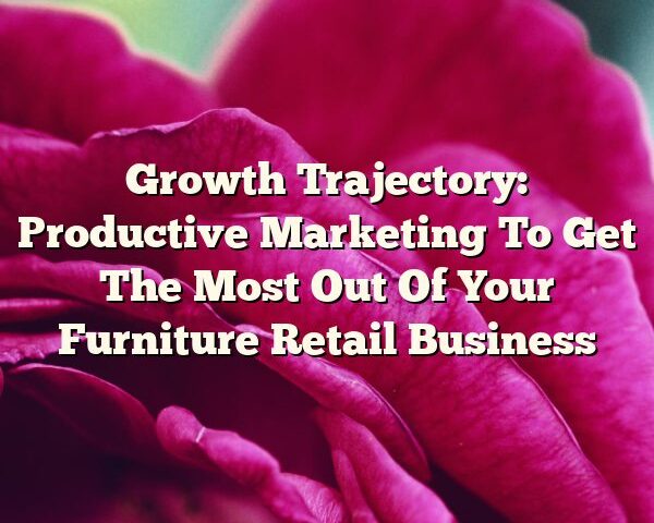 Growth Trajectory: Productive Marketing To Get The Most Out Of Your Furniture Retail Business