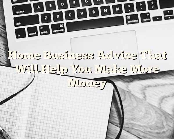 Home Business Advice That Will Help You Make More Money