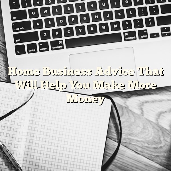 Home Business Advice That Will Help You Make More Money