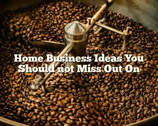 Home Business Ideas You Should not Miss Out On