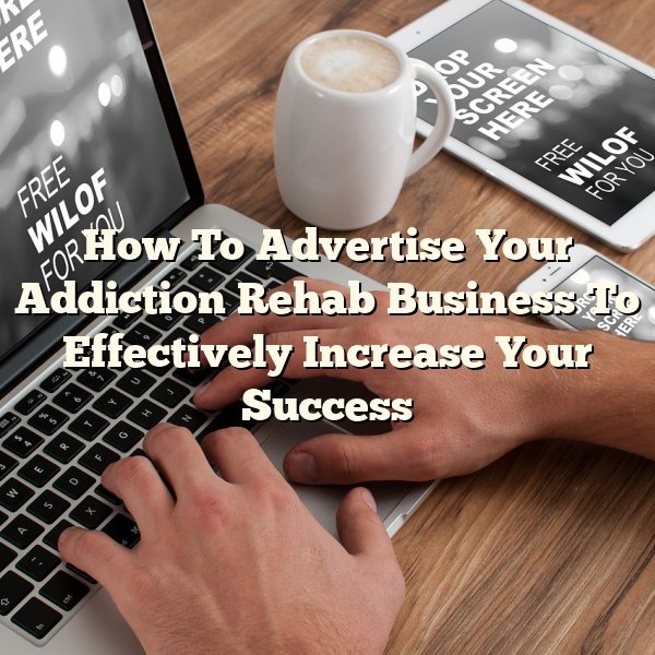 How To Advertise Your Addiction Rehab Business To Effectively Increase Your Success