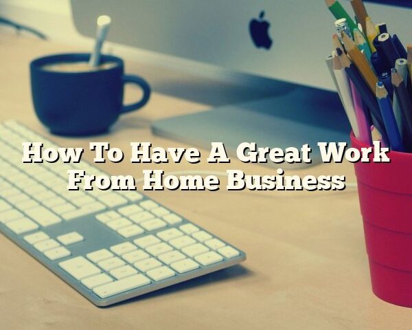 How To Have A Great Work From Home Business