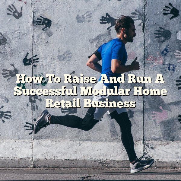 How To Raise And Run A Successful Modular Home Retail Business