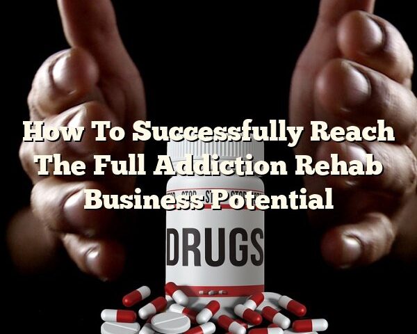 How To Successfully Reach The Full Addiction Rehab Business Potential