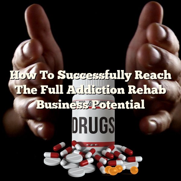 How To Successfully Reach The Full Addiction Rehab Business Potential