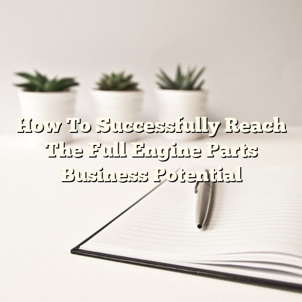 How To Successfully Reach The Full Engine Parts Business Potential