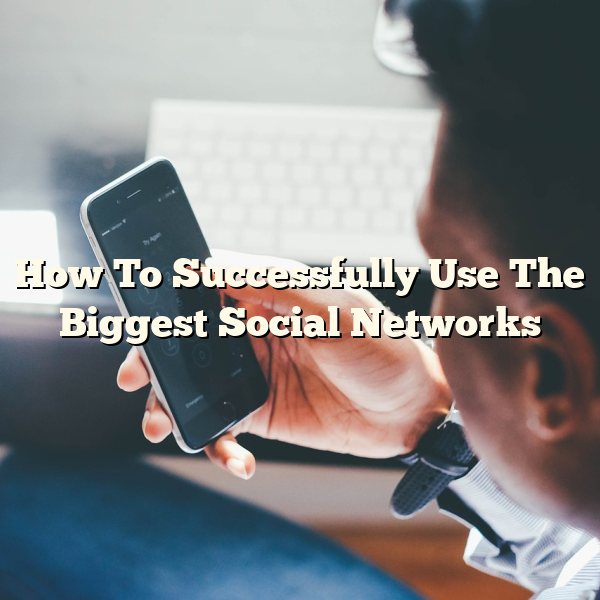 How To Successfully Use The Biggest Social Networks