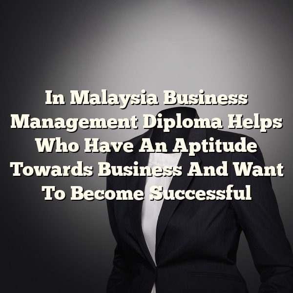 In Malaysia Business Management Diploma Helps Who Have An Aptitude Towards Business And Want To Become Successful