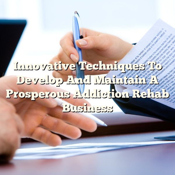 Innovative Techniques To Develop And Maintain A Prosperous Addiction Rehab Business