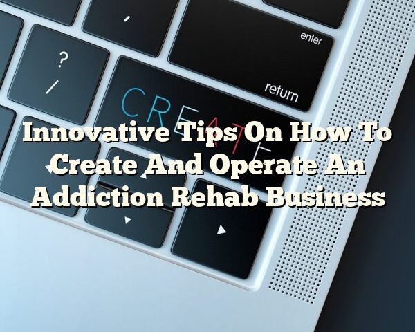 Innovative Tips On How To Create And Operate An Addiction Rehab Business