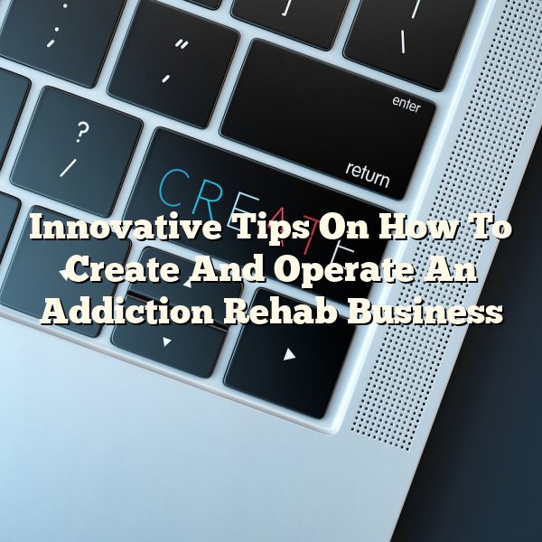 Innovative Tips On How To Create And Operate An Addiction Rehab Business