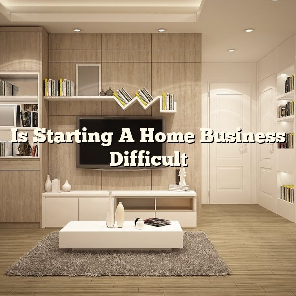 Is Starting A Home Business Difficult