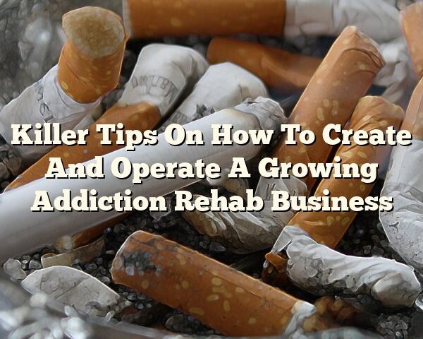 Killer Tips On How To Create And Operate A Growing Addiction Rehab Business