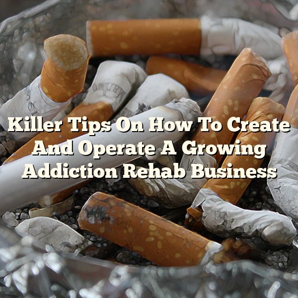 Killer Tips On How To Create And Operate A Growing Addiction Rehab Business