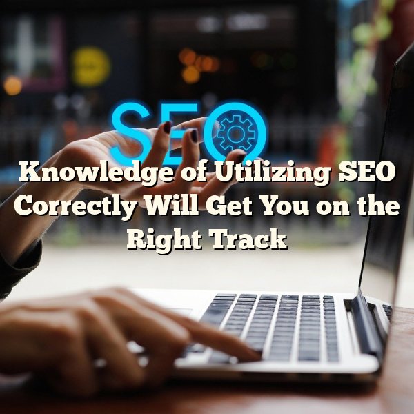 Knowledge of Utilizing SEO Correctly Will Get You on the Right Track