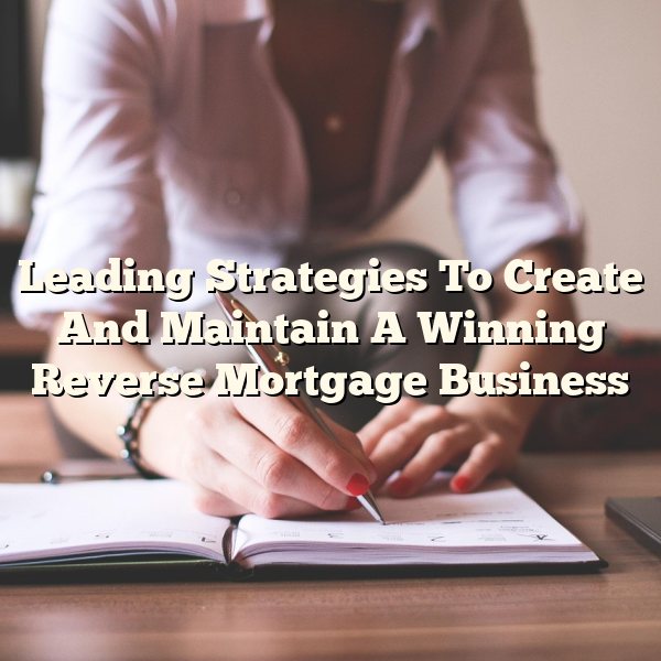 Leading Strategies To Create And Maintain A Winning Reverse Mortgage Business