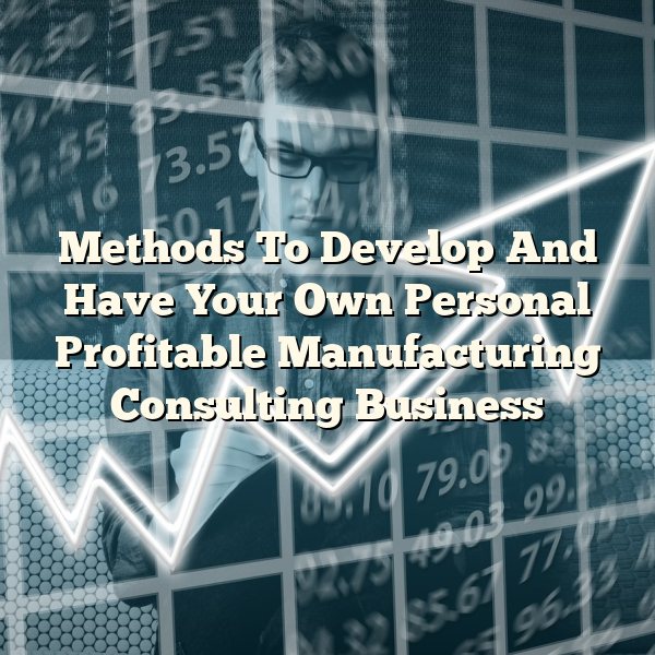 Methods To Develop And Have Your Own Personal Profitable Manufacturing Consulting Business