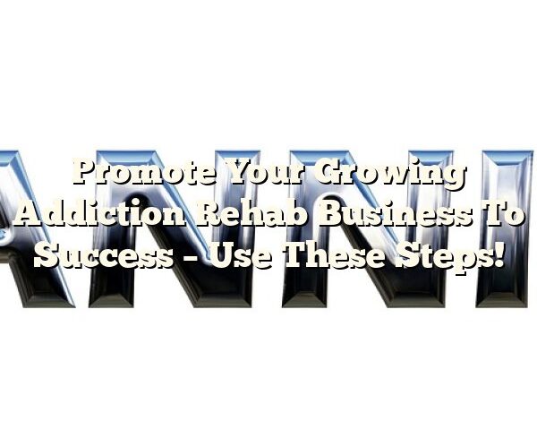 Promote Your Growing Addiction Rehab Business To Success – Use These Steps!