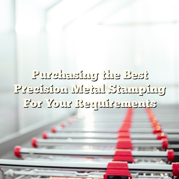 Purchasing the Best Precision Metal Stamping For Your Requirements