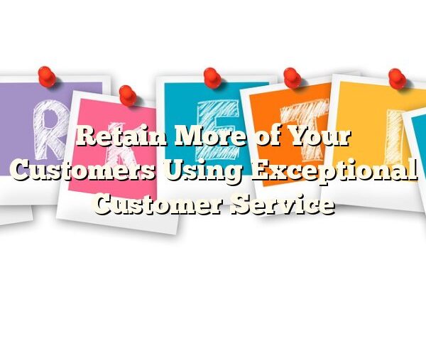 Retain More of Your Customers Using Exceptional Customer Service