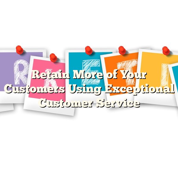 Retain More of Your Customers Using Exceptional Customer Service