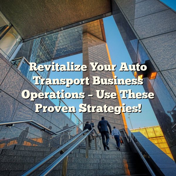 Revitalize Your Auto Transport Business Operations – Use These Proven Strategies!